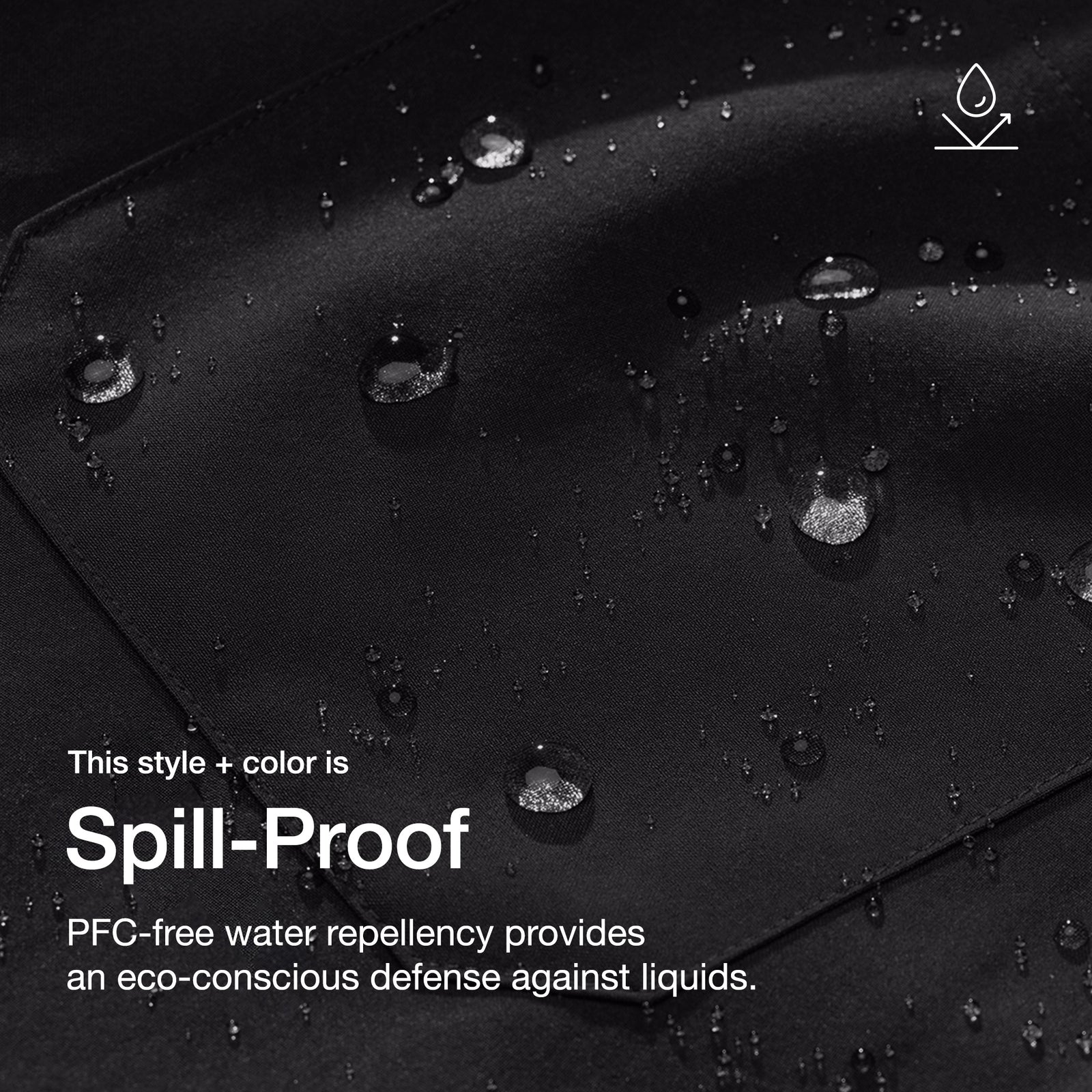 Close up image of fabric with water drops. Image has text: This style+color is Spill-Proof: PFC-free water repllency provides an eco-conscious defenseagains liquids.